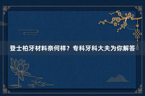 登士柏牙材料奈何样？专科牙科大夫为你解答